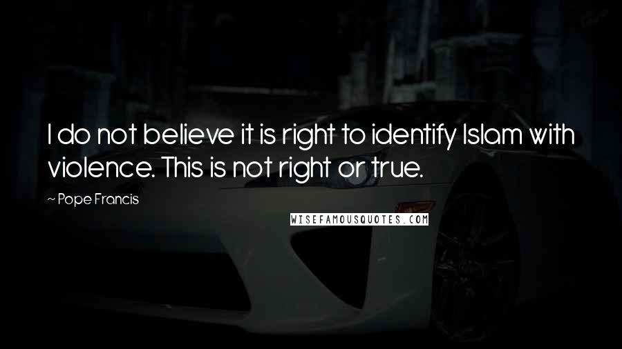 Pope Francis Quotes: I do not believe it is right to identify Islam with violence. This is not right or true.