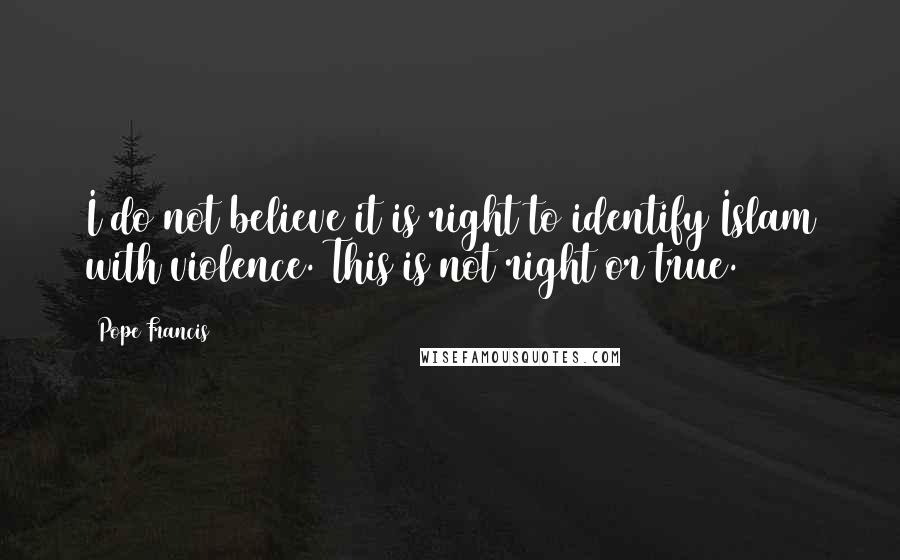 Pope Francis Quotes: I do not believe it is right to identify Islam with violence. This is not right or true.