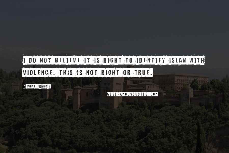 Pope Francis Quotes: I do not believe it is right to identify Islam with violence. This is not right or true.