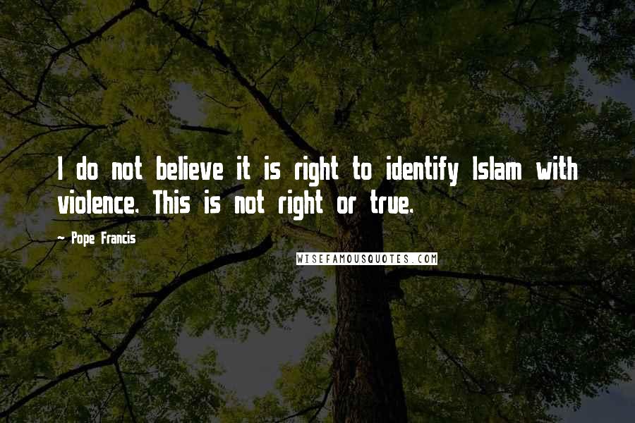 Pope Francis Quotes: I do not believe it is right to identify Islam with violence. This is not right or true.