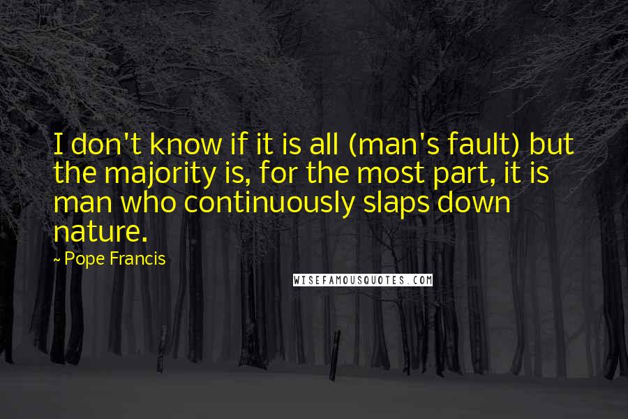 Pope Francis Quotes: I don't know if it is all (man's fault) but the majority is, for the most part, it is man who continuously slaps down nature.
