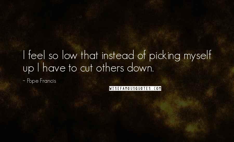 Pope Francis Quotes: I feel so low that instead of picking myself up I have to cut others down.