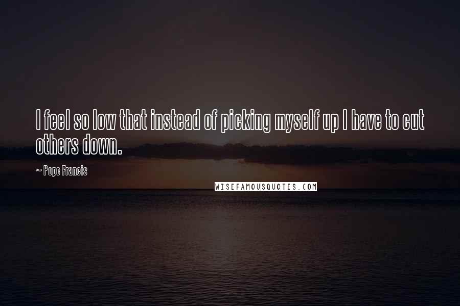 Pope Francis Quotes: I feel so low that instead of picking myself up I have to cut others down.