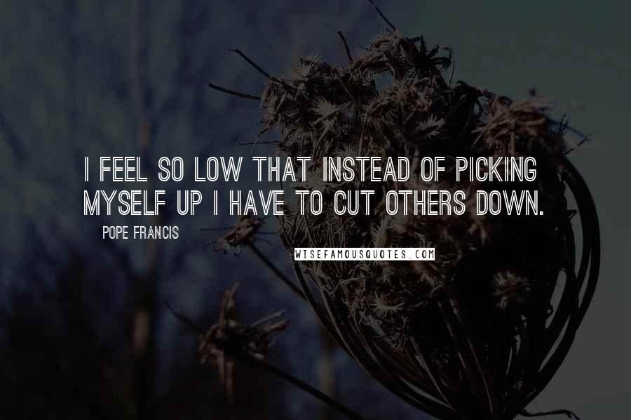 Pope Francis Quotes: I feel so low that instead of picking myself up I have to cut others down.