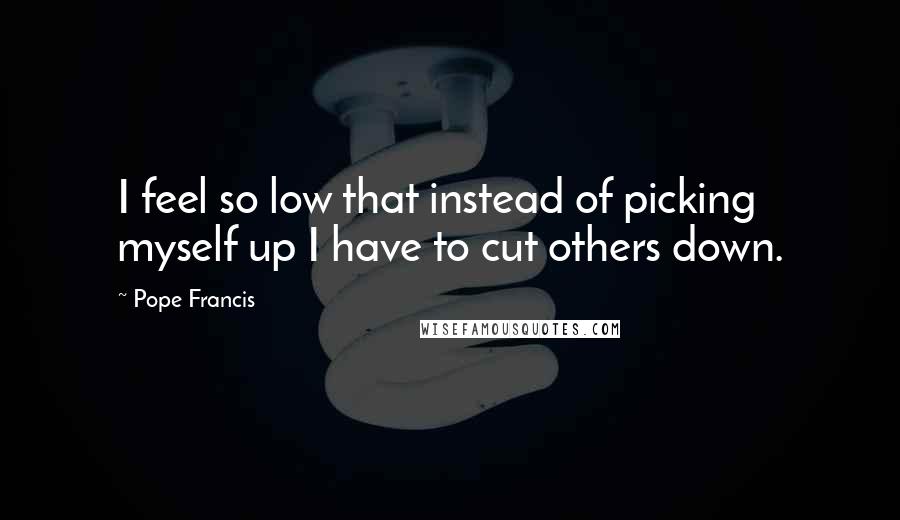 Pope Francis Quotes: I feel so low that instead of picking myself up I have to cut others down.