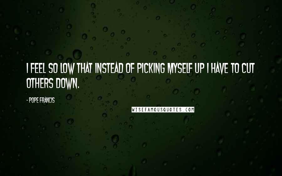 Pope Francis Quotes: I feel so low that instead of picking myself up I have to cut others down.