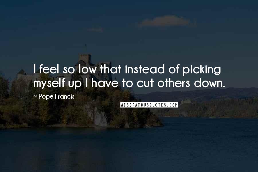 Pope Francis Quotes: I feel so low that instead of picking myself up I have to cut others down.