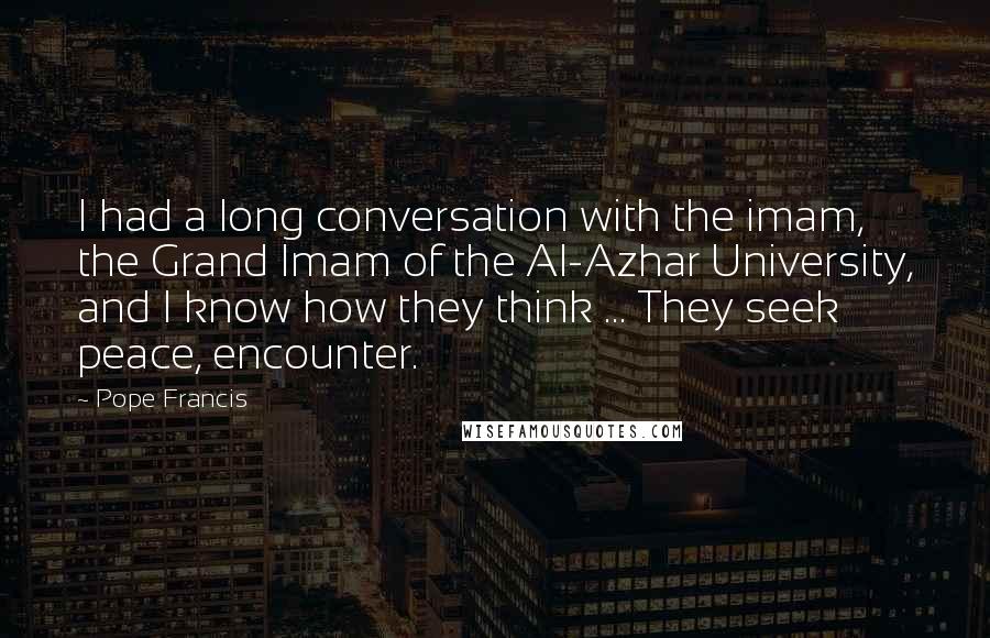 Pope Francis Quotes: I had a long conversation with the imam, the Grand Imam of the Al-Azhar University, and I know how they think ... They seek peace, encounter.