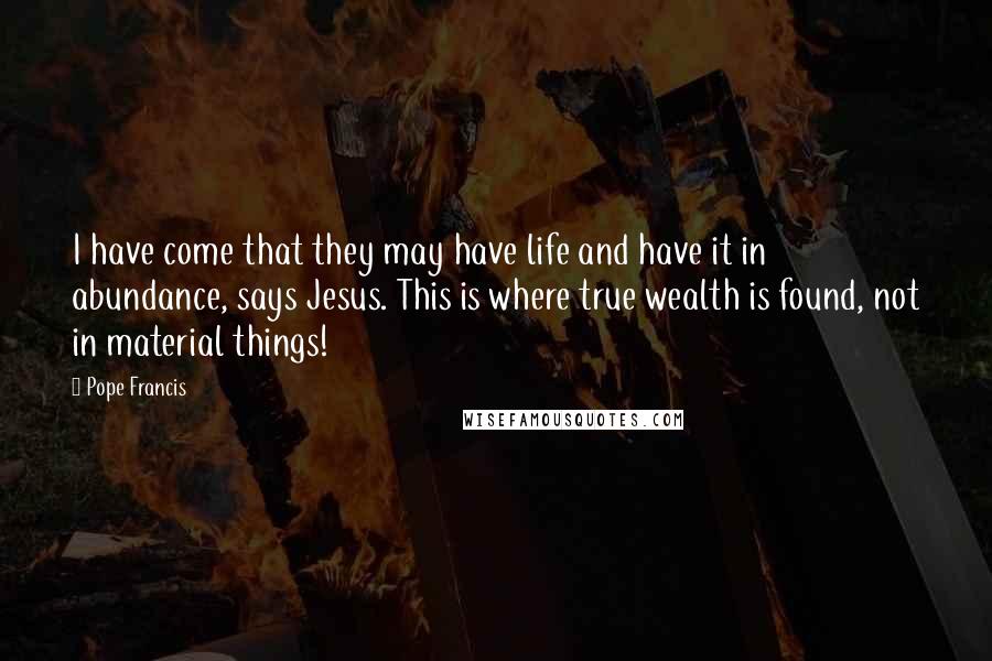 Pope Francis Quotes: I have come that they may have life and have it in abundance, says Jesus. This is where true wealth is found, not in material things!