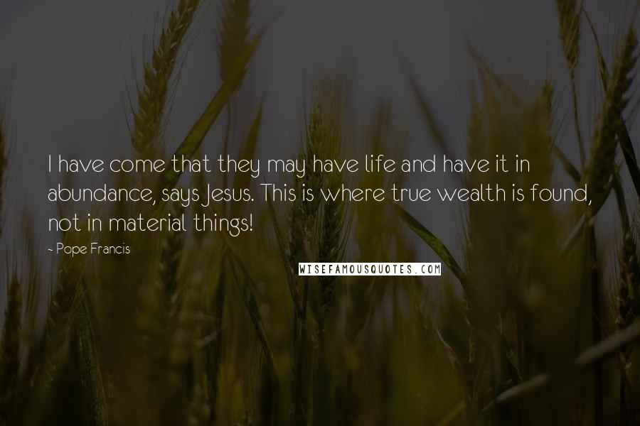 Pope Francis Quotes: I have come that they may have life and have it in abundance, says Jesus. This is where true wealth is found, not in material things!