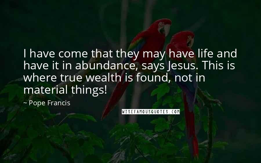 Pope Francis Quotes: I have come that they may have life and have it in abundance, says Jesus. This is where true wealth is found, not in material things!