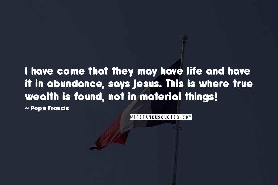 Pope Francis Quotes: I have come that they may have life and have it in abundance, says Jesus. This is where true wealth is found, not in material things!