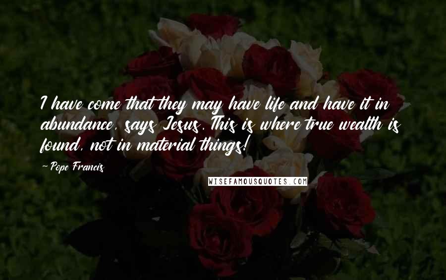 Pope Francis Quotes: I have come that they may have life and have it in abundance, says Jesus. This is where true wealth is found, not in material things!