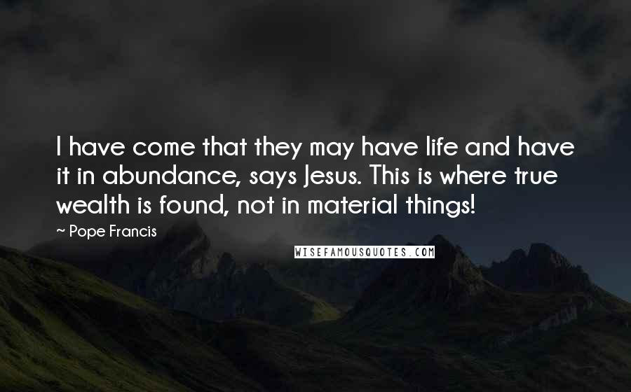 Pope Francis Quotes: I have come that they may have life and have it in abundance, says Jesus. This is where true wealth is found, not in material things!