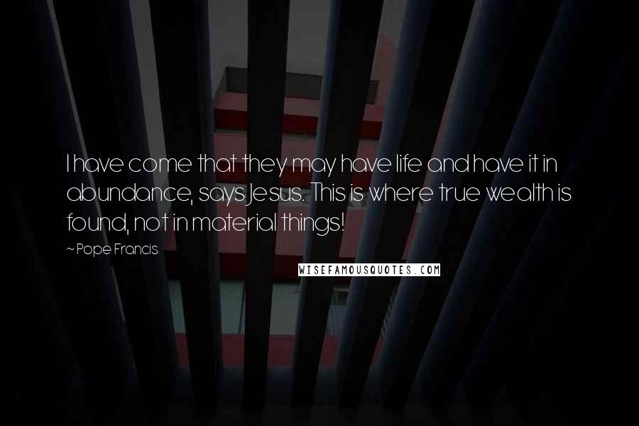 Pope Francis Quotes: I have come that they may have life and have it in abundance, says Jesus. This is where true wealth is found, not in material things!