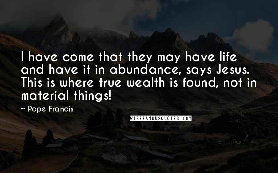 Pope Francis Quotes: I have come that they may have life and have it in abundance, says Jesus. This is where true wealth is found, not in material things!