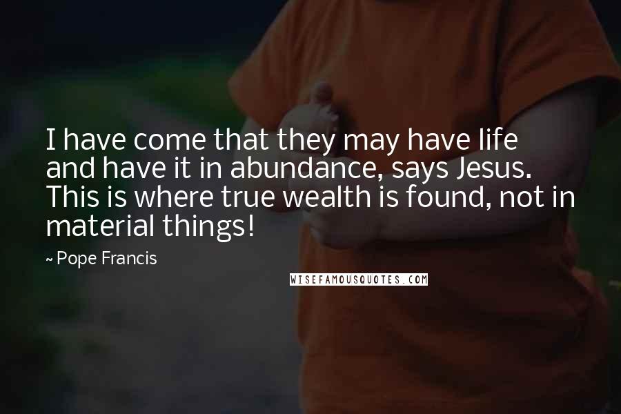 Pope Francis Quotes: I have come that they may have life and have it in abundance, says Jesus. This is where true wealth is found, not in material things!