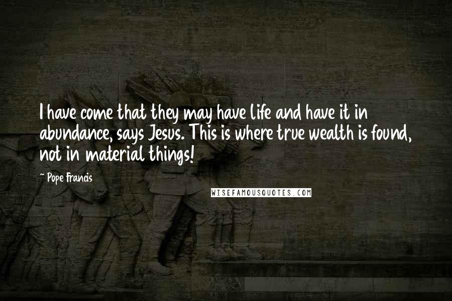 Pope Francis Quotes: I have come that they may have life and have it in abundance, says Jesus. This is where true wealth is found, not in material things!