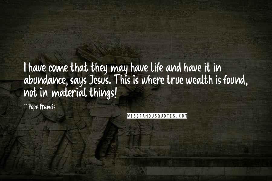 Pope Francis Quotes: I have come that they may have life and have it in abundance, says Jesus. This is where true wealth is found, not in material things!