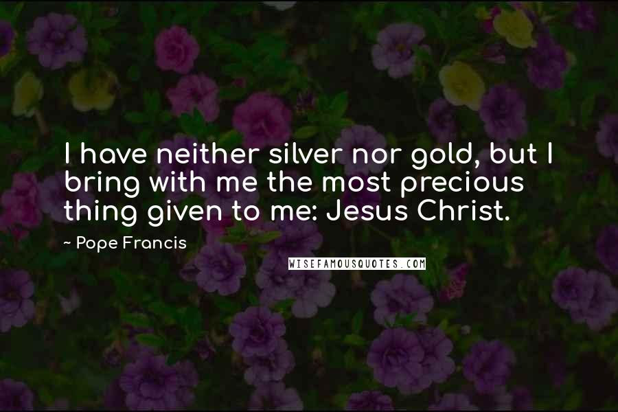 Pope Francis Quotes: I have neither silver nor gold, but I bring with me the most precious thing given to me: Jesus Christ.
