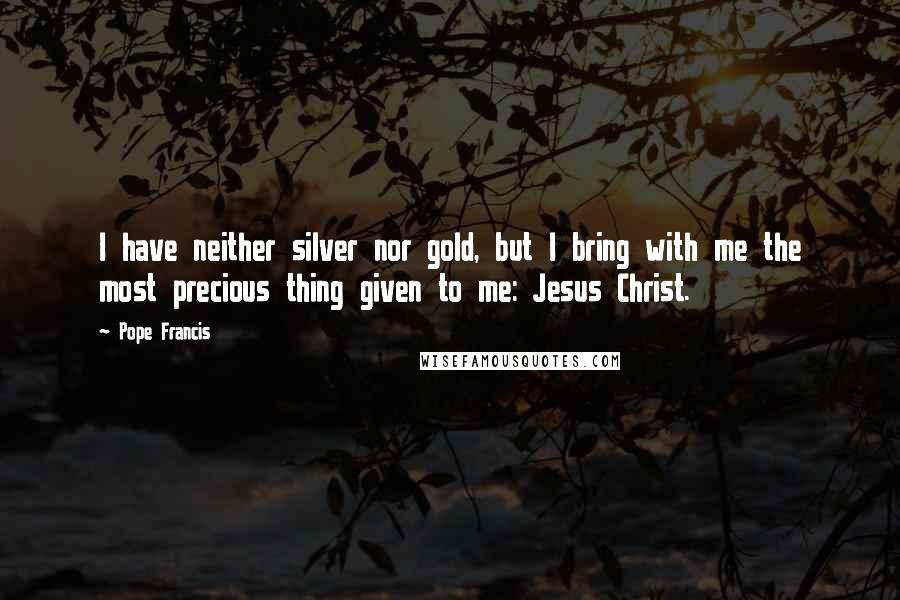 Pope Francis Quotes: I have neither silver nor gold, but I bring with me the most precious thing given to me: Jesus Christ.