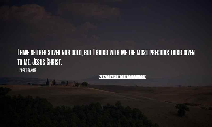 Pope Francis Quotes: I have neither silver nor gold, but I bring with me the most precious thing given to me: Jesus Christ.