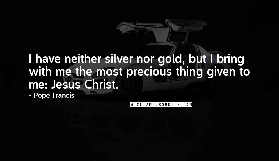 Pope Francis Quotes: I have neither silver nor gold, but I bring with me the most precious thing given to me: Jesus Christ.