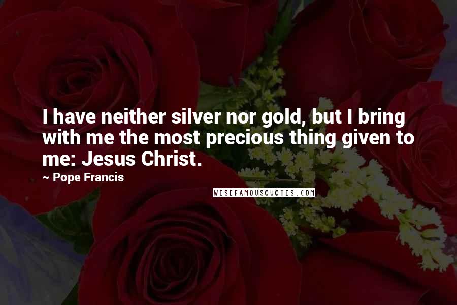 Pope Francis Quotes: I have neither silver nor gold, but I bring with me the most precious thing given to me: Jesus Christ.