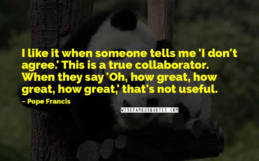 Pope Francis Quotes: I like it when someone tells me 'I don't agree.' This is a true collaborator. When they say 'Oh, how great, how great, how great,' that's not useful.