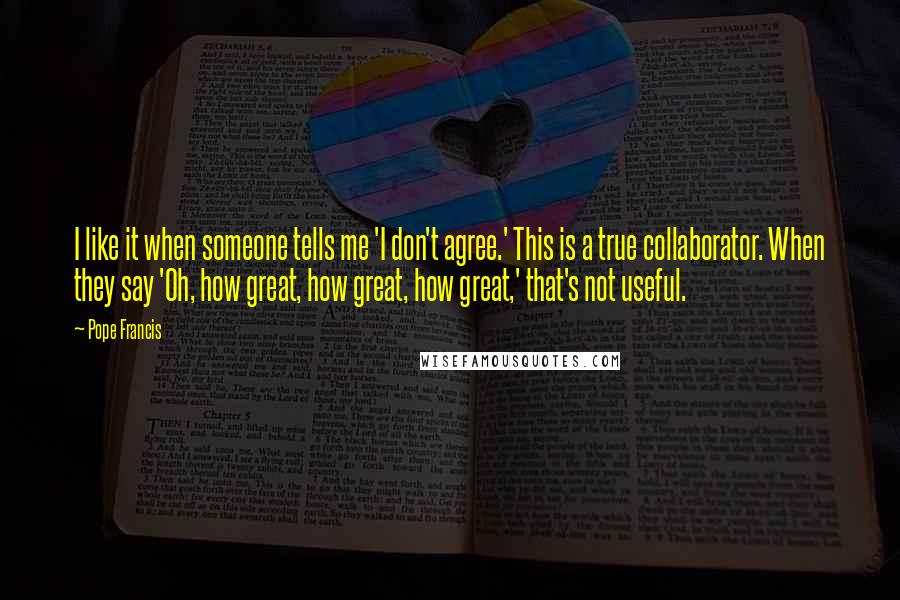 Pope Francis Quotes: I like it when someone tells me 'I don't agree.' This is a true collaborator. When they say 'Oh, how great, how great, how great,' that's not useful.