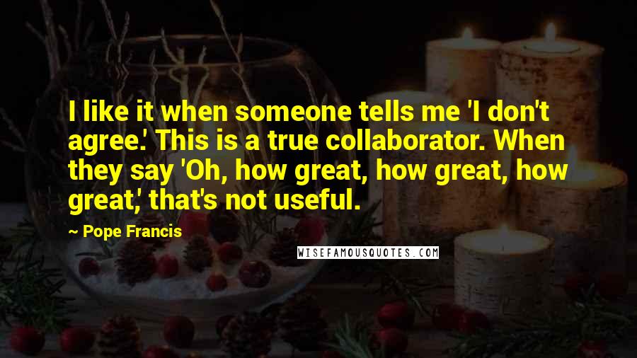Pope Francis Quotes: I like it when someone tells me 'I don't agree.' This is a true collaborator. When they say 'Oh, how great, how great, how great,' that's not useful.