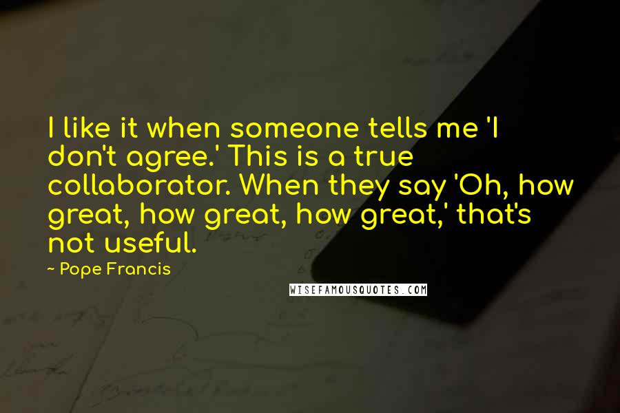 Pope Francis Quotes: I like it when someone tells me 'I don't agree.' This is a true collaborator. When they say 'Oh, how great, how great, how great,' that's not useful.