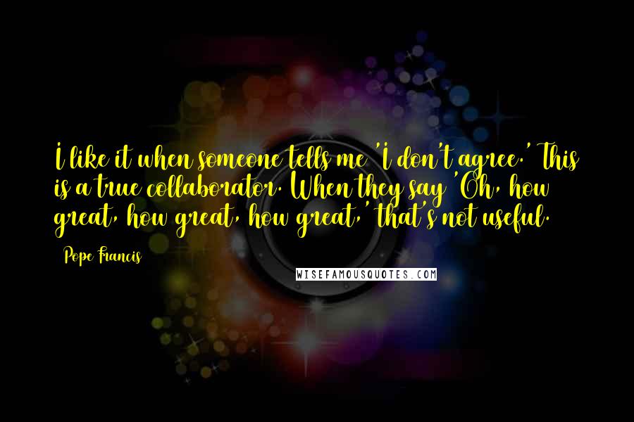 Pope Francis Quotes: I like it when someone tells me 'I don't agree.' This is a true collaborator. When they say 'Oh, how great, how great, how great,' that's not useful.