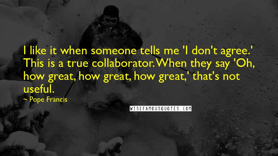 Pope Francis Quotes: I like it when someone tells me 'I don't agree.' This is a true collaborator. When they say 'Oh, how great, how great, how great,' that's not useful.