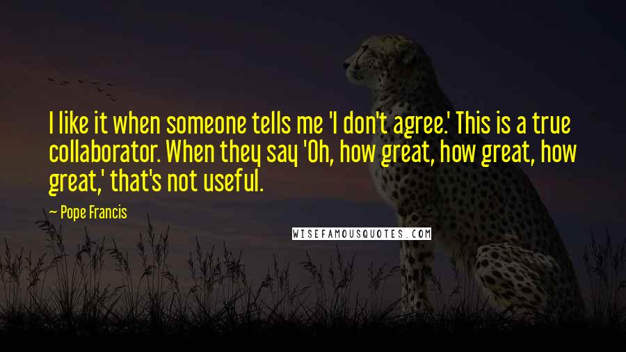 Pope Francis Quotes: I like it when someone tells me 'I don't agree.' This is a true collaborator. When they say 'Oh, how great, how great, how great,' that's not useful.