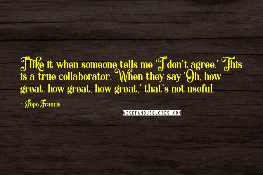 Pope Francis Quotes: I like it when someone tells me 'I don't agree.' This is a true collaborator. When they say 'Oh, how great, how great, how great,' that's not useful.