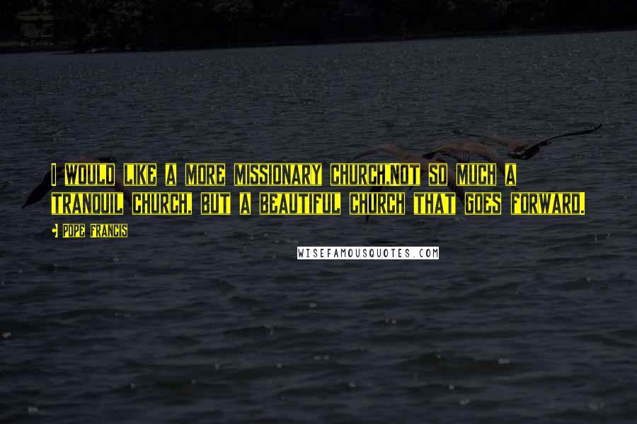Pope Francis Quotes: I would like a more missionary church,Not so much a tranquil church, but a beautiful church that goes forward.