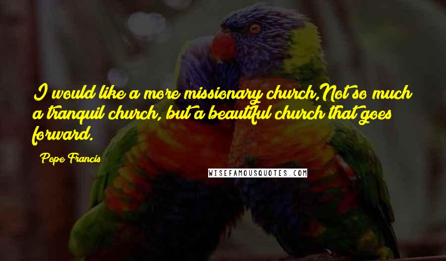 Pope Francis Quotes: I would like a more missionary church,Not so much a tranquil church, but a beautiful church that goes forward.