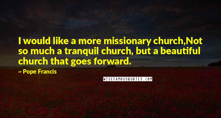 Pope Francis Quotes: I would like a more missionary church,Not so much a tranquil church, but a beautiful church that goes forward.