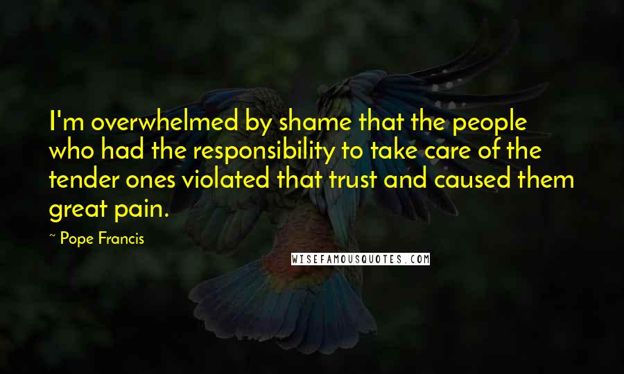 Pope Francis Quotes: I'm overwhelmed by shame that the people who had the responsibility to take care of the tender ones violated that trust and caused them great pain.
