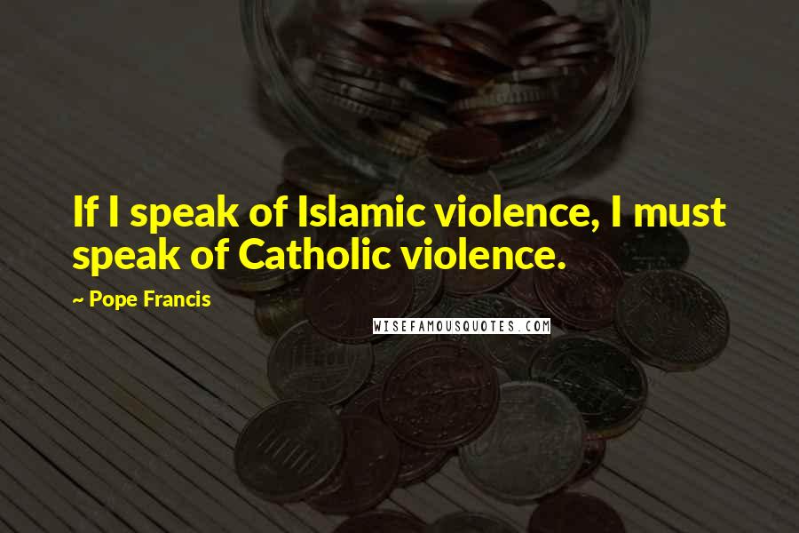 Pope Francis Quotes: If I speak of Islamic violence, I must speak of Catholic violence.