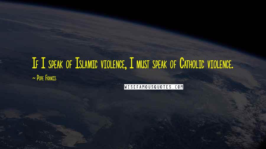 Pope Francis Quotes: If I speak of Islamic violence, I must speak of Catholic violence.