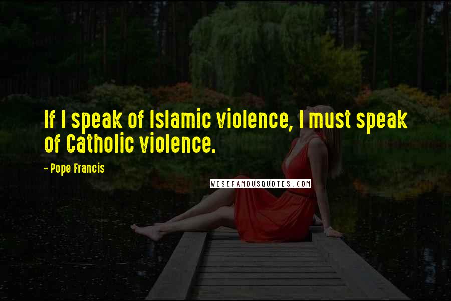 Pope Francis Quotes: If I speak of Islamic violence, I must speak of Catholic violence.