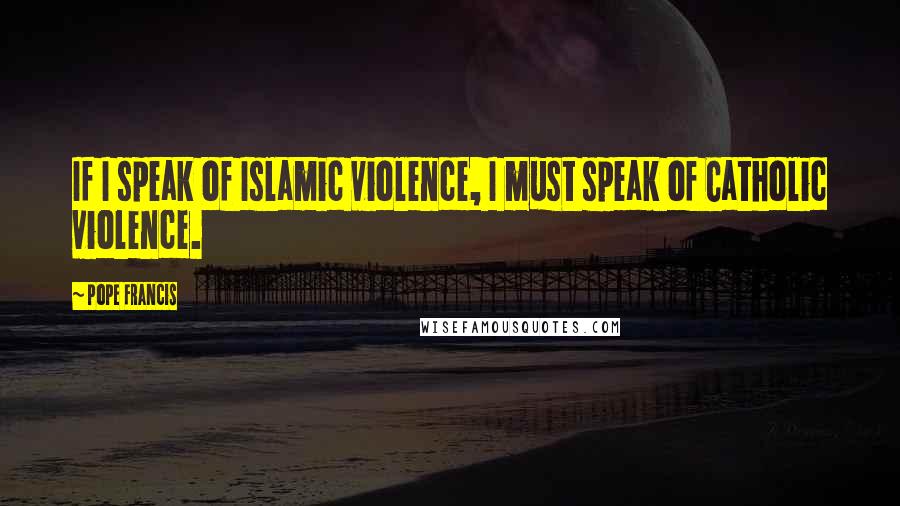 Pope Francis Quotes: If I speak of Islamic violence, I must speak of Catholic violence.