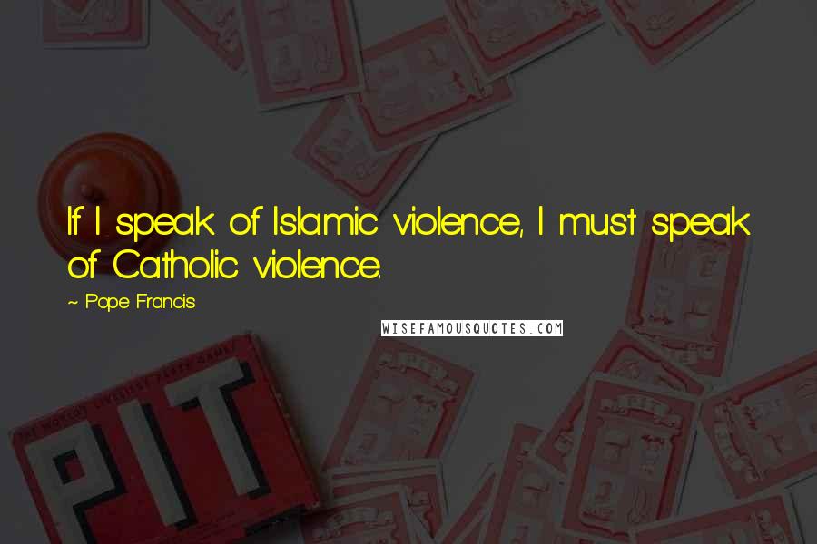 Pope Francis Quotes: If I speak of Islamic violence, I must speak of Catholic violence.