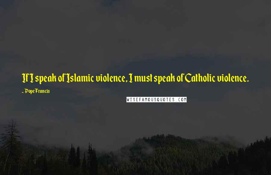 Pope Francis Quotes: If I speak of Islamic violence, I must speak of Catholic violence.