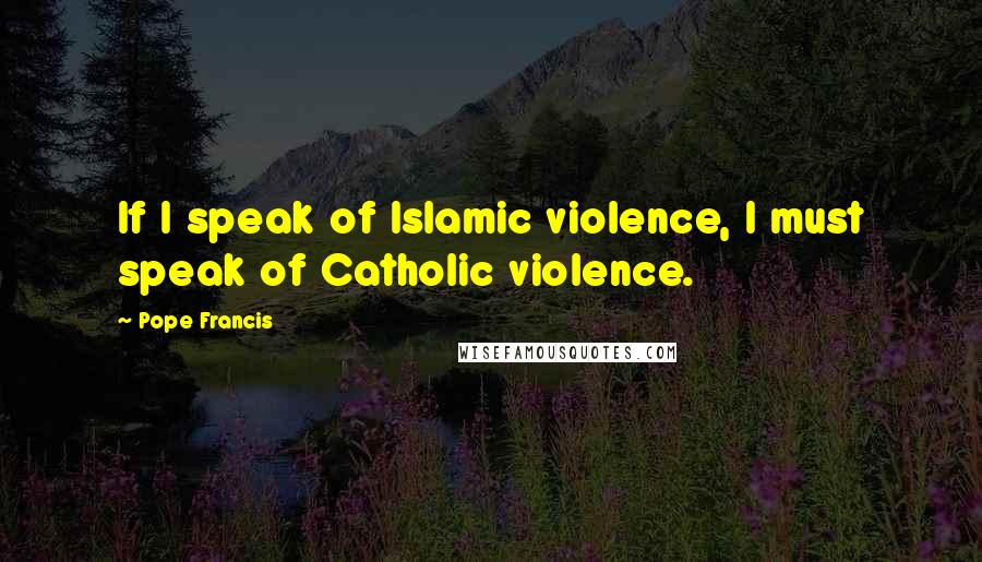 Pope Francis Quotes: If I speak of Islamic violence, I must speak of Catholic violence.