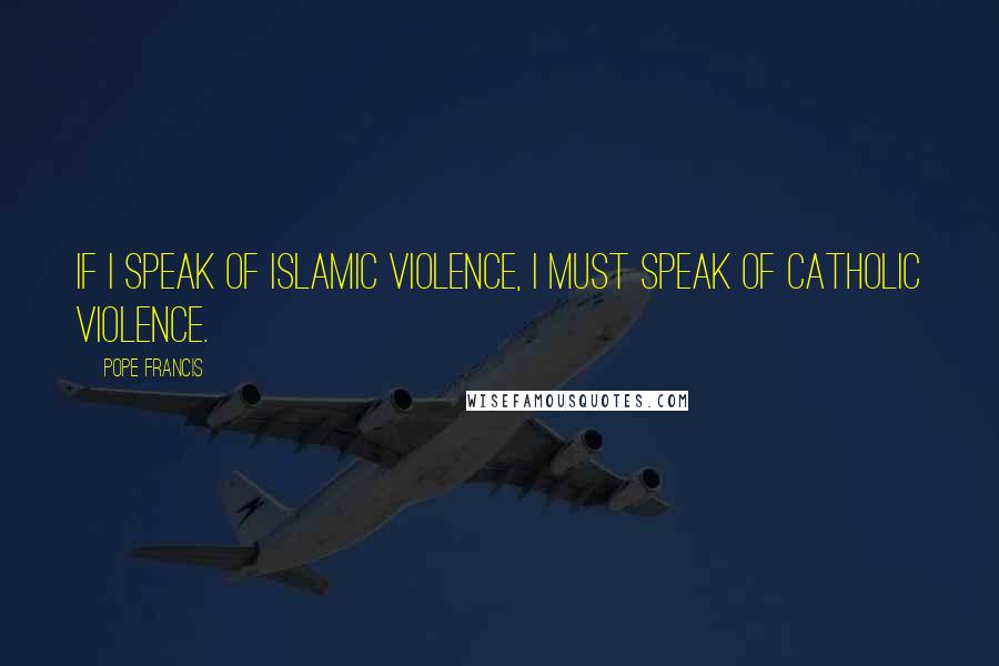 Pope Francis Quotes: If I speak of Islamic violence, I must speak of Catholic violence.