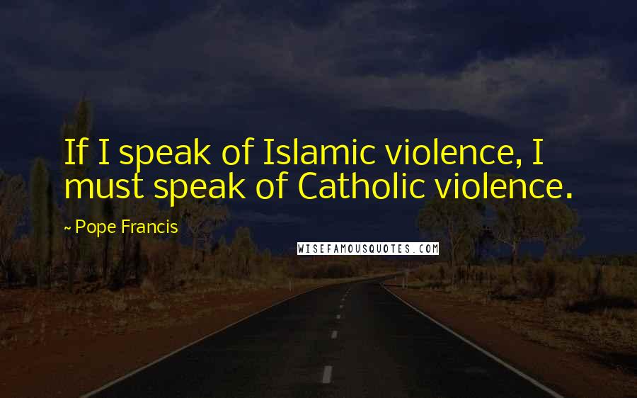 Pope Francis Quotes: If I speak of Islamic violence, I must speak of Catholic violence.