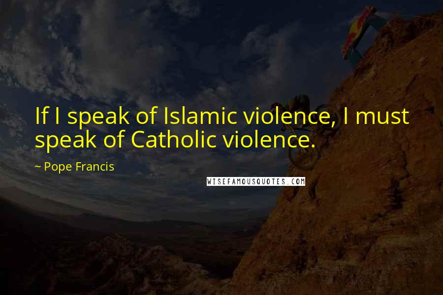 Pope Francis Quotes: If I speak of Islamic violence, I must speak of Catholic violence.